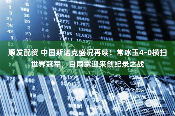 顺发配资 中国斯诺克盛况再续!常冰玉4-0横扫世界冠军,白雨露迎来创纪录之战