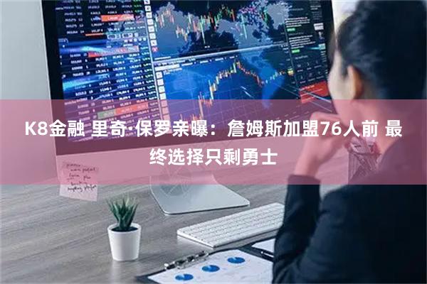 K8金融 里奇·保罗亲曝：詹姆斯加盟76人前 最终选择只剩勇士