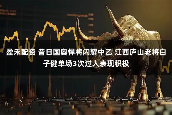 盈禾配资 昔日国奥悍将闪耀中乙 江西庐山老将白子健单场3次过人表现积极