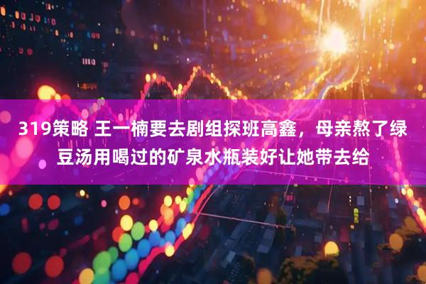 319策略 王一楠要去剧组探班高鑫，母亲熬了绿豆汤用喝过的矿泉水瓶装好让她带去给