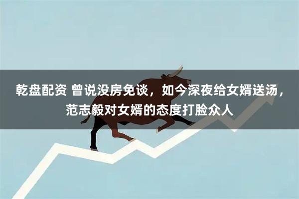 乾盘配资 曾说没房免谈，如今深夜给女婿送汤，范志毅对女婿的态度打脸众人