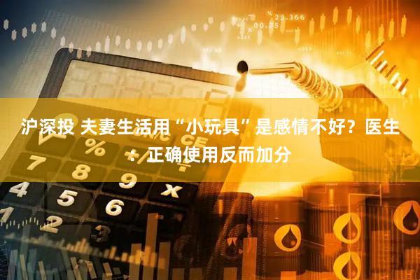 沪深投 夫妻生活用“小玩具”是感情不好?医生:正确使用反而加分