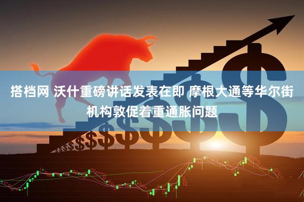搭档网 沃什重磅讲话发表在即 摩根大通等华尔街机构敦促着重通胀问题