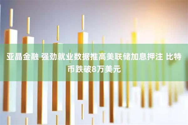 亚晶金融 强劲就业数据推高美联储加息押注 比特币跌破8万美元