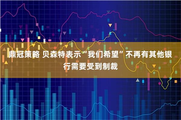 鼎冠策略 贝森特表示“我们希望”不再有其他银行需要受到制裁