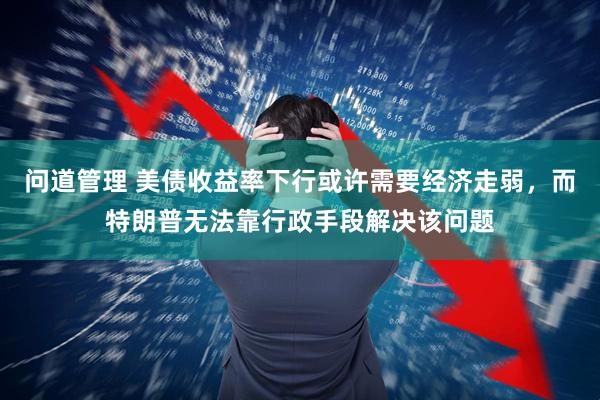 问道管理 美债收益率下行或许需要经济走弱，而特朗普无法靠行政手段解决该问题