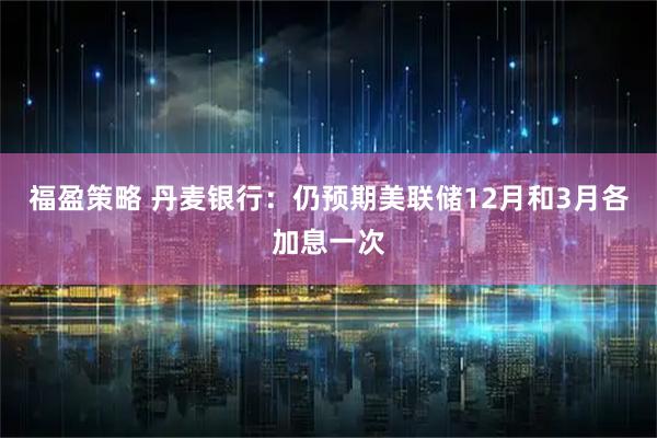 福盈策略 丹麦银行：仍预期美联储12月和3月各加息一次